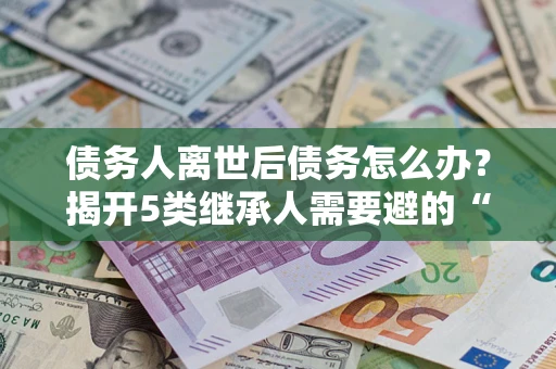 武汉债务人离世后债务怎么办？揭开5类继承人需要避的“坑”