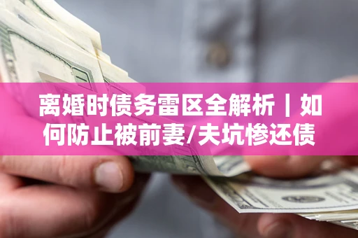 武汉离婚时债务雷区全解析｜如何防止被前妻/夫坑惨还债？
